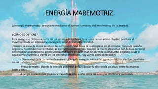 ENERGÍA MAREMOTRIZ
La energía mareomotriz se obtiene mediante el aprovechamiento del movimiento de las mareas.
¿CÓMO SE OBTIENE?
Esta energía se obtiene a partir de un sistema de turbinas, las cuales tienen como objetivo producir el
movimiento de un alternador, encargado de elaborar la electricidad.
Cuando se eleva la marea se abren las compuertas del dique la cual ingresa en el embalse. Después cuando
llega a su nivel máximo el embalse, se cierran las compuertas. Cuando la marea desciende por debajo del nivel
del embalse alcanzando su amplitud máxima entre este y el mar, se abren las compuertas dejando pasar el
agua por las turbinas a través de los estrechos conductos. Hay varios tipos generación:
- Generador de la corriente de marea: Utilizan la energía cinética del agua parecida al viento con el uso
de las turbinas.
-Presa de marea: Uso de le energía potencial producido por la diferencia de altura entre las mareas
bajas y altas.
-Energía mareomotriz dinámica: Explota la interacción entre las energías cinéticas y potenciales.
 