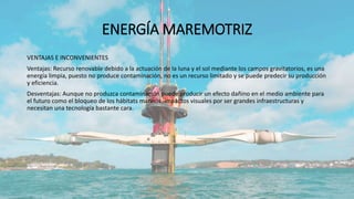 ENERGÍA MAREMOTRIZ
VENTAJAS E INCONVENIENTES
Ventajas: Recurso renovable debido a la actuación de la luna y el sol mediante los campos gravitatorios, es una
energía limpia, puesto no produce contaminación, no es un recurso limitado y se puede predecir su producción
y eficiencia.
Desventajas: Aunque no produzca contaminación puede producir un efecto dañino en el medio ambiente para
el futuro como el bloqueo de los hábitats marinos, impactos visuales por ser grandes infraestructuras y
necesitan una tecnología bastante cara.
 