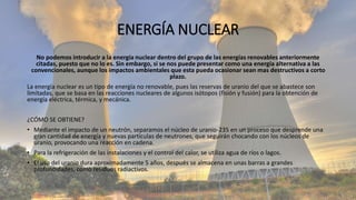 ENERGÍA NUCLEAR
No podemos introducir a la energía nuclear dentro del grupo de las energías renovables anteriormente
citadas, puesto que no lo es. Sin embargo, si se nos puede presentar como una energía alternativa a las
convencionales, aunque los impactos ambientales que esta pueda ocasionar sean mas destructivos a corto
plazo.
La energía nuclear es un tipo de energía no renovable, pues las reservas de uranio del que se abastece son
limitadas, que se basa en las reacciones nucleares de algunos isótopos (fisión y fusión) para la obtención de
energía eléctrica, térmica, y mecánica.
¿CÓMO SE OBTIENE?
• Mediante el impacto de un neutrón, separamos el núcleo de uranio-235 en un proceso que desprende una
gran cantidad de energía y nuevas partículas de neutrones, que seguirán chocando con los núcleos de
uranio, provocando una reacción en cadena.
• Para la refrigeración de las instalaciones y el control del calor, se utiliza agua de ríos o lagos.
• El uso del uranio dura aproximadamente 5 años, después se almacena en unas barras a grandes
profundidades, como residuos radiactivos.
 