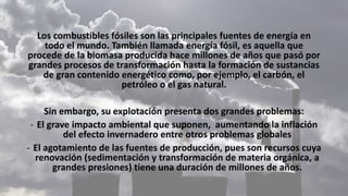 Los combustibles fósiles son las principales fuentes de energía en
todo el mundo. También llamada energía fósil, es aquella que
procede de la biomasa producida hace millones de años que pasó por
grandes procesos de transformación hasta la formación de sustancias
de gran contenido energético como, por ejemplo, el carbón, el
petróleo o el gas natural.
Sin embargo, su explotación presenta dos grandes problemas:
- El grave impacto ambiental que suponen, aumentando la inflación
del efecto invernadero entre otros problemas globales
- El agotamiento de las fuentes de producción, pues son recursos cuya
renovación (sedimentación y transformación de materia orgánica, a
grandes presiones) tiene una duración de millones de años.
 