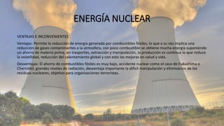 ENERGÍA NUCLEAR
VENTAJAS E INCONVENIENTES
Ventajas: Permite la reducción de energía generada por combustibles fósiles, lo que a su vez implica una
reducción de gases contaminantes a la atmosfera, con poco combustible se obtiene mucha energía suponiendo
un ahorro de materia prima, en trasportes, extracción y manipulación, la producción es continua lo que reduce
la volatilidad, reducción del calentamiento global y con esto las mejoras en salud y vida.
Desventajas: El ahorro de combustibles fósiles es muy bajo, accidente nuclear como el caso de Fukushima o
Chernóbil, grandes niveles de radiación, desventaja importante la difícil manipulación y eliminación de los
residuos nucleares, objetivo para organizaciones terroristas.
 