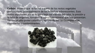 Carbón: Mineral que se formó a partir de los restos vegetales
prehistóricos, principalmente de los helechos arborescentes. Esos
restos sepultados por el fango y bajo los efectos del calor, la presión y
la falta de oxígenos, tomaron la estructura mineral que hoy presentan.
Tienen un alto poder calorífico y es uno de los combustibles más
abundantes y contaminantes.
 