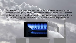Gas Natural: Compuesto por una mezcla de hidrógeno, metano, butano,
propano y otros gases, posee una extracción técnicamente fácil. Se extrae
mediante tuberías, y se almacena directamente en grandes contenedores
de aluminio. Luego se distribuye a los usuarios a través de gaseoductos.
 