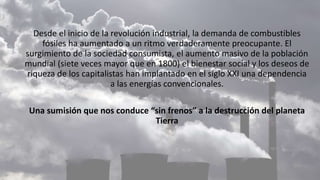 Desde el inicio de la revolución industrial, la demanda de combustibles
fósiles ha aumentado a un ritmo verdaderamente preocupante. El
surgimiento de la sociedad consumista, el aumento masivo de la población
mundial (siete veces mayor que en 1800) el bienestar social y los deseos de
riqueza de los capitalistas han implantado en el siglo XXI una dependencia
a las energías convencionales.
Una sumisión que nos conduce “sin frenos” a la destrucción del planeta
Tierra
 