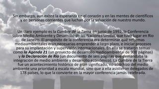 Sin embargo, aun existe la esperanza en el corazón y en las mentes de científicos
y en personas corrientes que luchan por la salvación de nuestro mundo.
Un claro ejemplo es la Cumbre de la Tierra en junio de 1992, la Conferencia
sobre Medio Ambiente y Desarrollo de las Naciones Unidas que tuvo lugar en Rio
de Janeiro. El propósito de la conferencia era determinar qué reformas
medioambientales eran necesarias emprender a largo plazo, e iniciar procesos
para su implantación y supervisión internacionales. En ella se trataron temas
como la Agenda 21 (un proyecto de desarrollo medioambiental de 900 páginas)
y la Declaración de Río (un documento de seis páginas que demandaba la
integración de medio ambiente y desarrollo económico). La Cumbre de la Tierra
fue un acontecimiento histórico de gran significado, no sólo hizo del medio
ambiente una prioridad a escala mundial, sino que a ella asistieron delegados de
178 países, lo que la convierte en la mayor conferencia jamás celebrada.
 
