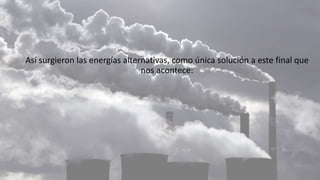Así surgieron las energías alternativas, como única solución a este final que
nos acontece:
 