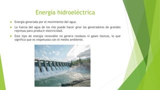Energía hidroeléctrica
 Energía generada por el movimiento del agua.
 La fuerza del agua de los ríos puede hacer girar los generadores de grandes
represas para producir electricidad.
 Este tipo de energía renovable no genera residuos ni gases tóxicos, lo que
significa que es respetuosa con el medio ambiente.
 