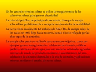 En las centrales térmicas solares se utiliza la energía térmica de los
colectores solares para generar electricidad.
La crisis del petróleo, de principio de los setenta, hizo que la energía
solar saltara paulatinamente a competir en altos niveles de rentabilidad.
La tierra recibe anualmente 1,6 millones de KW./ Hs. de energía solar, de
los cuales un 40% llega hasta nosotros, siendo el resto reflejada por las
altas capas de la atmósfera.
La energía solar puede ser utilizada para numerosos objetivos, como por
ejemplo: generar energía eléctrica, calefacción de vivienda y edificio
público, calentamiento de agua para uso sanitario, actividades agrícolas,
centrales de secado de productos mediante el calentamiento del aire,
calefacción de ambiente destinados a la cría de animales, y aplicaciones
mineras, mediante el empleo de pozos solares.
 
