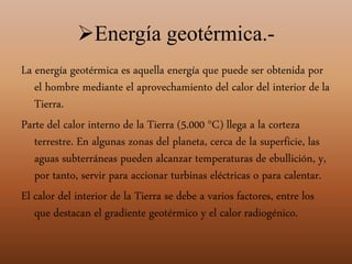 Energía geotérmica.-
La energía geotérmica es aquella energía que puede ser obtenida por
el hombre mediante el aprovechamiento del calor del interior de la
Tierra.
Parte del calor interno de la Tierra (5.000 °C) llega a la corteza
terrestre. En algunas zonas del planeta, cerca de la superficie, las
aguas subterráneas pueden alcanzar temperaturas de ebullición, y,
por tanto, servir para accionar turbinas eléctricas o para calentar.
El calor del interior de la Tierra se debe a varios factores, entre los
que destacan el gradiente geotérmico y el calor radiogénico.
 
