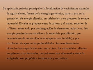 Su aplicación práctica principal es la localización de yacimientos naturales
de agua caliente, fuente de la energía geotérmica, para su uso en la
generación de energía eléctrica, en calefacción o en procesos de secado
industrial. El calor se produce entre la corteza y el manto superior de
la Tierra, sobre todo por desintegración de elementos radiactivos. Esta
energía geotérmica se transfiere a la superficie por difusión, por
movimientos de convección en el magma (roca fundida) y por
circulación de agua en las profundidades. Sus manifestaciones
hidrotérmicas superficiales son, entre otras, los manantiales calientes,
los géiseres y las fumarolas. Los primeros han sido usados desde la
antigüedad con propósitos terapéuticos y recreativos.
 