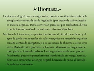 Biomasa.-
La biomasa, al igual que la energía eólica, proviene en última instancia de la
energía solar convertida por la vegetación (por medio de la fotosíntesis)
en materia orgánica. Dicha conversión puede ser por combustión directa
o por la transformación de la materia en otros combustibles.
Mediante la fotosíntesis, las plantas transforman el dióxido de carbono y el
agua de productos minerales sin valor energético en materiales orgánicos
con alto contenido energético, y a su vez sirven de alimento a otros seres
vivos. Mediante estos procesos, la biomasa almacena la energía solar a
corto plazo en forma de carbono. La energía almacenada en el proceso
fotosintético puede ser posteriormente transformada en energía térmica,
eléctrica o carburantes de origen vegetal, liberando de nuevo el dióxido
de carbono almacenado.
 