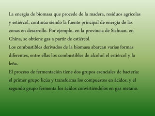 La energía de biomasa que procede de la madera, residuos agrícolas
y estiércol, continúa siendo la fuente principal de energía de las
zonas en desarrollo. Por ejemplo, en la provincia de Sichuan, en
China, se obtiene gas a partir de estiércol.
Los combustibles derivados de la biomasa abarcan varias formas
diferentes, entre ellas los combustibles de alcohol el estiércol y la
leña.
El proceso de fermentación tiene dos grupos esenciales de bacteria:
el primer grupo licúa y transforma los compuestos en ácidos, y el
segundo grupo fermenta los ácidos convirtiéndolos en gas metano.
 