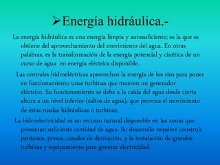 Energía hidráulica.-
La energía hidráulica es una energía limpia y autosuficiente; es la que se
obtiene del aprovechamiento del movimiento del agua. En otras
palabras, es la transformación de la energía potencial y cinética de un
curso de agua en energía eléctrica disponible.
Las centrales hidroeléctricas aprovechan la energía de los ríos para poner
en funcionamiento unas turbinas que mueven un generador
eléctrico. Su funcionamiento se debe a la caída del agua desde cierta
altura a un nivel inferior (saltos de agua), que provoca el movimiento
de estas ruedas hidráulicas o turbinas.
La hidroelectricidad es un recurso natural disponible en las zonas que
presentan suficiente cantidad de agua. Su desarrollo requiere construir
pantanos, presas, canales de derivación, y la instalación de grandes
turbinas y equipamiento para generar electricidad.
 