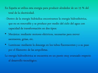 En España se utiliza esta energía para producir alrededor de un 15 % del
total de la electricidad.
- Dentro de la energía hidráulica encontramos la energía hidroeléctrica,
que no es renovable y se produce por medio del ciclo del agua con
capacidad de transformación en dos tipos:
• Mecánica: mediante motores eléctricos, necesarias para mover
ascensores, grúas, etc.
• Luminosa: mediante la descarga en los tubos fluorescentes y a su paso
por el filamento de las ampolletas.
La energía hidroeléctrica se encuentra en un punto muy avanzado respecto
al desarrollo tecnológico.
 