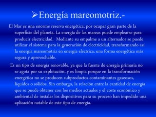 Energía mareomotriz.-
El Mar es una enorme reserva energética, por ocupar gran parte de la
superficie del planeta. La energía de las mareas puede emplearse para
producir electricidad. Mediante su empalme a un alternador se puede
utilizar el sistema para la generación de electricidad, transformando así
la energía mareomotriz en energía eléctrica, una forma energética más
segura y aprovechable.
Es un tipo de energía renovable, ya que la fuente de energía primaria no
se agota por su explotación, y es limpia porque en la transformación
energética no se producen subproductos contaminantes gaseosos,
líquidos o sólidos. Sin embargo, la relación entre la cantidad de energía
que se puede obtener con los medios actuales y el coste económico y
ambiental de instalar los dispositivos para su proceso han impedido una
aplicación notable de este tipo de energía.
 