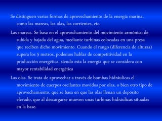 Se distinguen varias formas de aprovechamiento de la energía marina,
como las mareas, las olas, las corrientes, etc.
Las mareas. Se basa en el aprovechamiento del movimiento armónico de
subida y bajada del agua, mediante turbinas colocadas en una presa
que reciben dicho movimiento. Cuando el rango (diferencia de alturas)
supera los 5 metros, podemos hablar de competitividad en la
producción energética, siendo esta la energía que se considera con
mayor rentabilidad energética
Las olas. Se trata de aprovechar a través de bombas hidráulicas el
movimiento de cuerpos oscilantes movidos por olas, o bien otro tipo de
aprovechamiento, que se basa en que las olas llenan un depósito
elevado, que al descargarse mueven unas turbinas hidráulicas situadas
en la base.
 