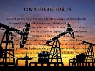 COMBUSTIBLES FÓSILES
Los combustibles fósiles han sido la fuente de energía empleada durante
la revolución industrial, pero en la actualidad presentan
fundamentalmente dos problemas: por un lado son recursos finitos, y
se prevé el agotamiento de las reservas (especialmente de petróleo) en
plazos más o menos cercanos, en función de los distintos estudios
publicados. Por otra parte, la quema de estos combustibles libera a
la atmósfera grandes cantidades de CO2, que ha sido acusado de ser la
causa principal del calentamiento global. Por estos motivos, se estudian
distintas opciones para sustituir la quema de combustibles fósiles por
otras fuentes de energía carentes de estos problemas.
 