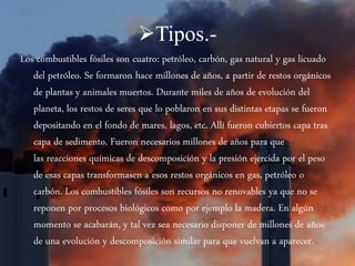 Tipos.-
Los combustibles fósiles son cuatro: petróleo, carbón, gas natural y gas licuado
del petróleo. Se formaron hace millones de años, a partir de restos orgánicos
de plantas y animales muertos. Durante miles de años de evolución del
planeta, los restos de seres que lo poblaron en sus distintas etapas se fueron
depositando en el fondo de mares, lagos, etc. Allí fueron cubiertos capa tras
capa de sedimento. Fueron necesarios millones de años para que
las reacciones químicas de descomposición y la presión ejercida por el peso
de esas capas transformasen a esos restos orgánicos en gas, petróleo o
carbón. Los combustibles fósiles son recursos no renovables ya que no se
reponen por procesos biológicos como por ejemplo la madera. En algún
momento se acabarán, y tal vez sea necesario disponer de millones de años
de una evolución y descomposición similar para que vuelvan a aparecer.
 