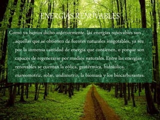 ENERGÍAS RENOVABLES
Como ya hemos dicho anteriormente, las energías renovables son
aquellas que se obtienen de fuentes naturales inagotables, ya sea
por la inmensa cantidad de energía que contienen, o porque son
capaces de regenerarse por medios naturales.Entre las energías
renovables se cuentan la eólica, geotérmica, hidráulica,
mareomotriz, solar, undimotriz, la biomasa y los biocarburantes.
 