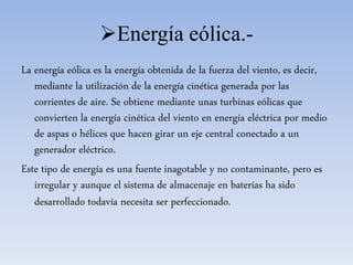 Energía eólica.-
La energía eólica es la energía obtenida de la fuerza del viento, es decir,
mediante la utilización de la energía cinética generada por las
corrientes de aire. Se obtiene mediante unas turbinas eólicas que
convierten la energía cinética del viento en energía eléctrica por medio
de aspas o hélices que hacen girar un eje central conectado a un
generador eléctrico.
Este tipo de energía es una fuente inagotable y no contaminante, pero es
irregular y aunque el sistema de almacenaje en baterías ha sido
desarrollado todavía necesita ser perfeccionado.
 