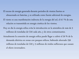 El exceso de energía generada durante periodos de vientos fuertes es
almacenada en baterías, y es utilizada como fuente adicional de energías.
El viento es una manifestación indirecta de la energía del sol, el 0.7 % de esta
relación es transmitida en energía cinética de los vientos.
Hoy en día la energía eólica evita la introducción en la atmósfera de más de 3
millones de toneladas de C02 cada año, y de otros contaminantes.
Actualmente la conexión de energía eólica puede llegar a cubrir el 20 % de la
demanda eléctrica en zonas con parques eólicos, habiendo ahorrado 250
millones de toneladas de C02 y 3 millones de óxidos sulfurosos que causan
el efecto invernadero.
 