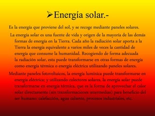 Energía solar.-
Es la energía que proviene del sol, y se recoge mediante paneles solares.
La energía solar es una fuente de vida y origen de la mayoría de las demás
formas de energía en la Tierra. Cada año la radiación solar aporta a la
Tierra la energía equivalente a varios miles de veces la cantidad de
energía que consume la humanidad. Recogiendo de forma adecuada
la radiación solar, esta puede transformarse en otras formas de energía
como energía térmica o energía eléctrica utilizando paneles solares.
Mediante paneles fotovoltaicos, la energía lumínica puede transformarse en
energía eléctrica; y utilizando colectores solares, la energía solar puede
transformarse en energía térmica, que es la forma de aprovechar el calor
solar directamente (sin transformaciones intermedias) para beneficio del
ser humano: calefacción, agua caliente, procesos industriales, etc.
 