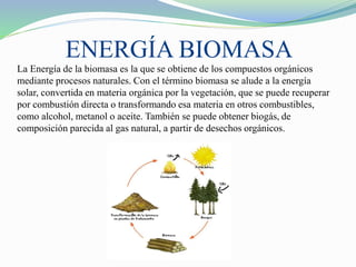 ENERGÍA BIOMASA
La Energía de la biomasa es la que se obtiene de los compuestos orgánicos
mediante procesos naturales. Con el término biomasa se alude a la energía
solar, convertida en materia orgánica por la vegetación, que se puede recuperar
por combustión directa o transformando esa materia en otros combustibles,
como alcohol, metanol o aceite. También se puede obtener biogás, de
composición parecida al gas natural, a partir de desechos orgánicos.
 