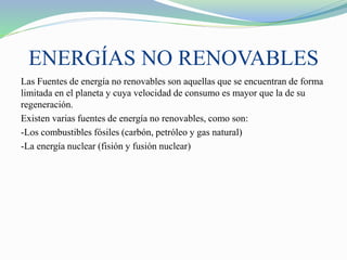 ENERGÍAS NO RENOVABLES
Las Fuentes de energía no renovables son aquellas que se encuentran de forma
limitada en el planeta y cuya velocidad de consumo es mayor que la de su
regeneración.
Existen varias fuentes de energía no renovables, como son:
-Los combustibles fósiles (carbón, petróleo y gas natural)
-La energía nuclear (fisión y fusión nuclear)
 