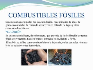 COMBUSTIBLES FÓSILES
Son sustancias originadas por la acumulación, hace millones de años, de
grandes cantidades de restos de seres vivos en el fondo de lagos y otras
cuencas sedimentarias.
*EL CARBÓN
Es una sustancia ligera, de color negro, que procede de la fosilización de restos
orgánicos vegetales. Existen 4 tipos: antracita, hulla, lignito y turba.
El carbón se utiliza como combustible en la industria, en las centrales térmicas
y en las calefacciones domésticas.
 