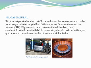 *EL GAS NATURAL
Tiene un origen similar al del petróleo y suele estar formando una capa o bolsa
sobre los yacimientos de petróleo. Está compuesto, fundamentalmente, por
metano (CH4). El gas natural es un buen sustituto del carbón como
combustible, debido a su facilidad de transporte y elevado poder calorífico y a
que es menos contaminante que los otros combustibles fósiles.
 