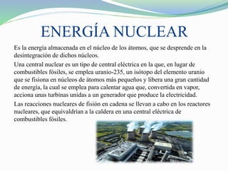 ENERGÍA NUCLEAR
Es la energía almacenada en el núcleo de los átomos, que se desprende en la
desintegración de dichos núcleos.
Una central nuclear es un tipo de central eléctrica en la que, en lugar de
combustibles fósiles, se emplea uranio-235, un isótopo del elemento uranio
que se fisiona en núcleos de átomos más pequeños y libera una gran cantidad
de energía, la cual se emplea para calentar agua que, convertida en vapor,
acciona unas turbinas unidas a un generador que produce la electricidad.
Las reacciones nucleares de fisión en cadena se llevan a cabo en los reactores
nucleares, que equivaldrían a la caldera en una central eléctrica de
combustibles fósiles.
 