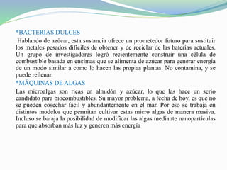 *BACTERIAS DULCES
Hablando de azúcar, esta sustancia ofrece un prometedor futuro para sustituir
los metales pesados difíciles de obtener y de reciclar de las baterías actuales.
Un grupo de investigadores logró recientemente construir una célula de
combustible basada en encimas que se alimenta de azúcar para generar energía
de un modo similar a como lo hacen las propias plantas. No contamina, y se
puede rellenar.
*MÁQUINAS DE ALGAS
Las microalgas son ricas en almidón y azúcar, lo que las hace un serio
candidato para biocombustibles. Su mayor problema, a fecha de hoy, es que no
se pueden cosechar fácil y abundantemente en el mar. Por eso se trabaja en
distintos modelos que permitan cultivar estas micro algas de manera masiva.
Incluso se baraja la posibilidad de modificar las algas mediante nanopartículas
para que absorban más luz y generen más energía
 
