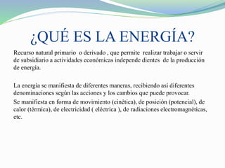 ¿QUÉ ES LA ENERGÍA?
Recurso natural primario o derivado , que permite realizar trabajar o servir
de subsidiario a actividades económicas independe dientes de la producción
de energía.
La energía se manifiesta de diferentes maneras, recibiendo así diferentes
denominaciones según las acciones y los cambios que puede provocar.
Se manifiesta en forma de movimiento (cinética), de posición (potencial), de
calor (térmica), de electricidad ( eléctrica ), de radiaciones electromagnéticas,
etc.
 
