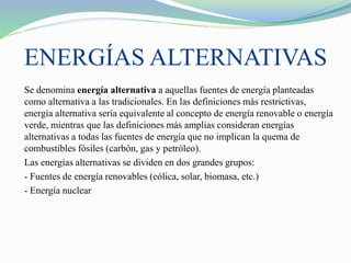 ENERGÍAS ALTERNATIVAS
Se denomina energía alternativa a aquellas fuentes de energía planteadas
como alternativa a las tradicionales. En las definiciones más restrictivas,
energía alternativa sería equivalente al concepto de energía renovable o energía
verde, mientras que las definiciones más amplias consideran energías
alternativas a todas las fuentes de energía que no implican la quema de
combustibles fósiles (carbón, gas y petróleo).
Las energías alternativas se dividen en dos grandes grupos:
- Fuentes de energía renovables (eólica, solar, biomasa, etc.)
- Energía nuclear
 