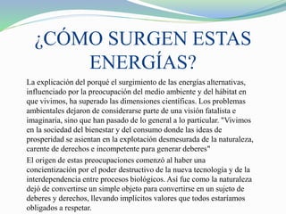 ¿CÓMO SURGEN ESTAS
ENERGÍAS?
La explicación del porqué el surgimiento de las energías alternativas,
influenciado por la preocupación del medio ambiente y del hábitat en
que vivimos, ha superado las dimensiones científicas. Los problemas
ambientales dejaron de considerarse parte de una visión fatalista e
imaginaria, sino que han pasado de lo general a lo particular. "Vivimos
en la sociedad del bienestar y del consumo donde las ideas de
prosperidad se asientan en la explotación desmesurada de la naturaleza,
carente de derechos e incompetente para generar deberes"
El origen de estas preocupaciones comenzó al haber una
concientización por el poder destructivo de la nueva tecnología y de la
interdependencia entre procesos biológicos. Así fue como la naturaleza
dejó de convertirse un simple objeto para convertirse en un sujeto de
deberes y derechos, llevando implícitos valores que todos estaríamos
obligados a respetar.
 