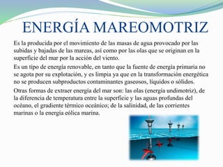 ENERGÍA MAREOMOTRIZ
Es la producida por el movimiento de las masas de agua provocado por las
subidas y bajadas de las mareas, así como por las olas que se originan en la
superficie del mar por la acción del viento.
Es un tipo de energía renovable, en tanto que la fuente de energía primaria no
se agota por su explotación, y es limpia ya que en la transformación energética
no se producen subproductos contaminantes gaseosos, líquidos o sólidos.
Otras formas de extraer energía del mar son: las olas (energía undimotriz), de
la diferencia de temperatura entre la superficie y las aguas profundas del
océano, el gradiente térmico oceánico; de la salinidad, de las corrientes
marinas o la energía eólica marina.
 