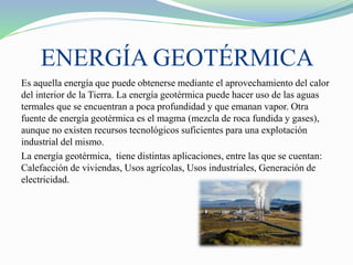 ENERGÍA GEOTÉRMICA
Es aquella energía que puede obtenerse mediante el aprovechamiento del calor
del interior de la Tierra. La energía geotérmica puede hacer uso de las aguas
termales que se encuentran a poca profundidad y que emanan vapor. Otra
fuente de energía geotérmica es el magma (mezcla de roca fundida y gases),
aunque no existen recursos tecnológicos suficientes para una explotación
industrial del mismo.
La energía geotérmica, tiene distintas aplicaciones, entre las que se cuentan:
Calefacción de viviendas, Usos agrícolas, Usos industriales, Generación de
electricidad.
 