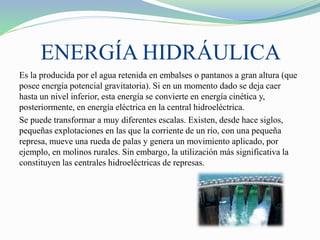ENERGÍA HIDRÁULICA
Es la producida por el agua retenida en embalses o pantanos a gran altura (que
posee energía potencial gravitatoria). Si en un momento dado se deja caer
hasta un nivel inferior, esta energía se convierte en energía cinética y,
posteriormente, en energía eléctrica en la central hidroeléctrica.
Se puede transformar a muy diferentes escalas. Existen, desde hace siglos,
pequeñas explotaciones en las que la corriente de un río, con una pequeña
represa, mueve una rueda de palas y genera un movimiento aplicado, por
ejemplo, en molinos rurales. Sin embargo, la utilización más significativa la
constituyen las centrales hidroeléctricas de represas.
 