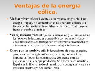 Ventajas de la energía
eólica.


Medioambientales:El viento es un recurso inagotable. Una

energía limpia y no contaminante. Los parques eólicos son
fáciles de desmontar y de reutilizar el terreno. Contribuye a
frenar el cambio climático.



Ventajas económicas:Impulsa la educación y la formación de
los jóvenes de la zona, es compatible con otras actividades.
Crea más puestos de trabajo que las energías convencionales
e incrementa la capacidad de crear trabajos indirectos.



Otros puntos positivos:Es independiente de otras energías,

porque es una energía autóctona, es decir, no hace falta
importarla. Todos los consumos se compensa con las
ganancias de su energía producida. Se ahorra en combustible.
España es la líder en todo el mundo de la energía eólica y esta
instalada en otros países como China.

 