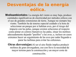 Desventajas de la energía
eólica.
Medioambientales: La energía del viento es muy baja, produce

cantidades significativas de electricidad por métodos eólicos con
el uso de grandes extensiones de tierra. Aunque no siempre hay
viento. También ha de tenerse especial cuidado a la hora de
seleccionar un parque por si habitan aves, por el riesgo del
impacto con las palas, aunque existen soluciones al respecto
como pintar en colores llamativos las palas, situar los molinos
adecuadamente dejando "pasillos" a las aves, e, incluso en casos
extremos hacer un seguimiento de las aves por radar llegando a
parar las turbinas para evitar las colisiones.

Otras desventajas:Al ser el aire fluido implica producir
molinos de gran envergadura, eso con lleva la necesidad de
mayor terreno para la construcción y un mayor coste de
construcción.

 