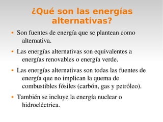 ¿Qué son las energías
alternativas?








Son fuentes de energía que se plantean como 
alternativa.
Las energías alternativas son equivalentes a 
energías renovables o energía verde.
Las energías alternativas son todas las fuentes de 
energía que no implican la quema de 
combustibles fósiles (carbón, gas y petróleo).
También se incluye la energía nuclear o 
hidroeléctrica.

 