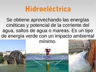 Hidroeléctrica
Se obtiene aprovechando las energías
cinéticas y potencial de la corriente del
agua, saltos de agua o mareas. Es un tipo
de energía verde con un impacto ambiental
mínimo.

 