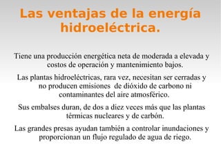 Las ventajas de la energía
hidroeléctrica.
Tiene una producción energética neta de moderada a elevada y
costos de operación y mantenimiento bajos.
Las plantas hidroeléctricas, rara vez, necesitan ser cerradas y
no producen emisiones de dióxido de carbono ni
contaminantes del aire atmosférico.
Sus embalses duran, de dos a diez veces más que las plantas
térmicas nucleares y de carbón.
Las grandes presas ayudan también a controlar inundaciones y
proporcionan un flujo regulado de agua de riego.

 