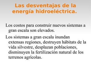 Las desventajas de la
energía hidroeléctrica.
Los costos para construir nuevos sistemas a
gran escala son elevados.
Los sistemas a gran escala inundan
extensas regiones, destruyen hábitats de la
vida silvestre, desplazan poblaciones,
disminuyen la fertilización natural de los
terrenos agrícolas.

 