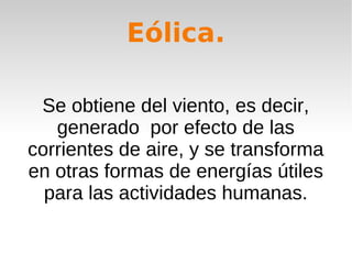 Eólica.
Se obtiene del viento, es decir,
generado por efecto de las
corrientes de aire, y se transforma
en otras formas de energías útiles
para las actividades humanas.

 