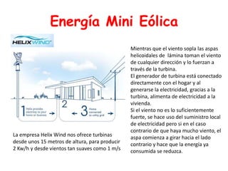 Energía Mini EólicaMientras que el viento sopla las aspas helicoidales de  lámina toman el viento de cualquier dirección y lo fuerzan a través de la turbina. El generador de turbina está conectado directamente con el hogar y al generarse la electricidad, gracias a la turbina, alimenta de electricidad a la vivienda.Si el viento no es lo suficientemente fuerte, se hace uso del suministro local de electricidad pero si en el caso contrario de que haya mucho viento, el aspa comienza a girar hacia el lado contrario y hace que la energía ya consumida se reduzca.La empresa HelixWind nos ofrece turbinas desde unos 15 metros de altura, para producir 2 Kw/h y desde vientos tan suaves como 1 m/s