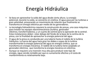 Energía Hidráulica Se basa en aprovechar la caída del agua desde cierta altura. La energía potencial, durante la caída, se convierte en cinética. El agua pasa por las turbinas a gran velocidad, provocando un movimiento de rotación que finalmente se transforma en energía eléctrica por medio de los generadores.La tecnología hidroeléctrica requiere la construcción de presas, una casa máquinas para instalar los equipos electromecánicos (turbina, generador eléctrico, transformadores), y un cuarto de control para la operación de la central. Estas instalaciones deben  estar debajo del fondo de la base de la cortina de la presa, con la finalidad de aprovechar la energía potencial del agua.El agua de la presa es conducida por una tubería hasta el rodete de la turbina hidráulica. La fuerza del agua hace girar los álabes o aspas de la turbina transformando la energía potencial del agua en energía cinética, que se transforma en energía mecánica. El rodete de la turbina tiene acoplado un generador eléctrico,  que transforma la energía mecánica en eléctrica.Aunque se requiere una inversión muy alta para producir este tipo de energía, sigue siendo rentable por que es sumamente efectiva y el costa de mantenimiento es relativamente bajo. 