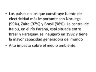 Los países en los que constituye fuente de electricidad más importante son Noruega (99%), Zaire (97%) y Brasil (96%). La central de Itaipú, en el río Paraná, está situada entre Brasil y Paraguay, se inauguró en 1982 y tiene la mayor capacidad generadora del mundoAlto impacto sobre el medio ambiente.