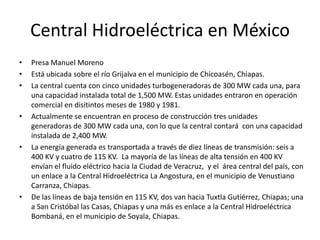 Central Hidroeléctrica en MéxicoPresa Manuel Moreno Está ubicada sobre el río Grijalva en el municipio de Chicoasén, Chiapas. La central cuenta con cinco unidades turbogeneradoras de 300 MW cada una, para una capacidad instalada total de 1,500 MW. Estas unidades entraron en operación comercial en disitintos meses de 1980 y 1981.Actualmente se encuentran en proceso de construcción tres unidades generadoras de 300 MW cada una, con lo que la central contará  con una capacidad instalada de 2,400 MW.La energía generada es transportada a través de diez líneas de transmisión: seis a 400 KV y cuatro de 115 KV.  La mayoría de las líneas de alta tensión en 400 KV envían el fluido eléctrico hacia la Ciudad de Veracruz,  y el  área central del país, con un enlace a la Central Hidroeléctrica La Angostura, en el municipio de Venustiano Carranza, Chiapas. De las líneas de baja tensión en 115 KV, dos van hacia Tuxtla Gutiérrez, Chiapas; una a San Cristóbal las Casas, Chiapas y una más es enlace a la Central Hidroeléctrica Bombaná, en el municipio de Soyala, Chiapas.