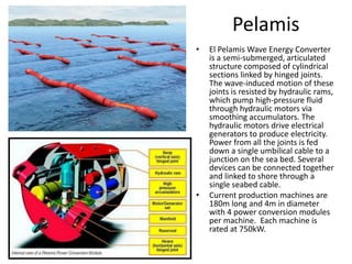 PelamisEl Pelamis Wave Energy Converter is a semi-submerged, articulated structure composed of cylindrical sections linked by hinged joints. The wave-induced motion of these joints is resisted by hydraulic rams, which pump high-pressure fluid through hydraulic motors via smoothing accumulators. The hydraulic motors drive electrical generators to produce electricity. Power from all the joints is fed down a single umbilical cable to a junction on the sea bed. Several devices can be connected together and linked to shore through a single seabed cable.Current production machines are 180m long and 4m in diameter with 4 power conversion modules per machine.  Each machine is rated at 750kW. 